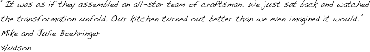 “It was as if they assembled an all-star team of craftsman. We just sat back and watched the transformation unfold. Our kitchen turned out better than we even imagined it would.”
Mike and Julie Boehringer
Hudson
