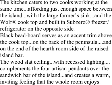 The kitchen caters to two cooks working at the 
same time...affording just enough space between
the island...with the large farmer’s sink...and the Wolf® cook top and built in Subzero® freezer/refrigerator on the opposite side. 
Black bead-board serves as an accent trim above
the cook top...on the back of the peninsula....and
on the end of the hearth room side of the raised 
island bar.
The wood slat ceiling...with recessed lighting.... complements the four artisan pendants over the sandwich bar of the island...and creates a warm, inviting feeling that the whole room enjoys.